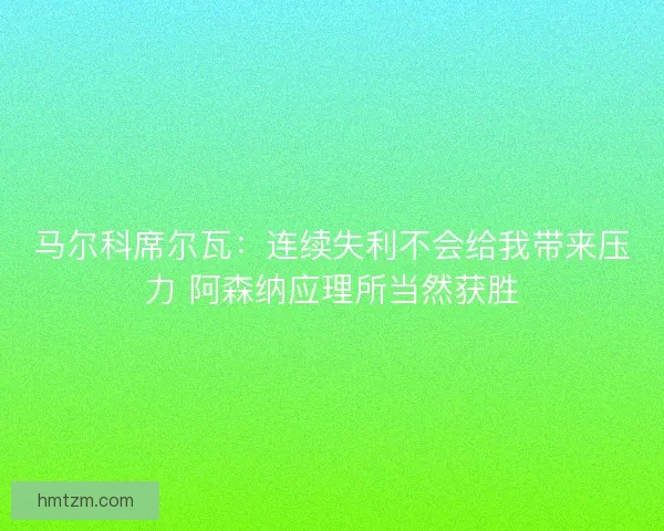 马尔科席尔瓦：连续失利不会给我带来压力 阿森纳应理所当然获胜