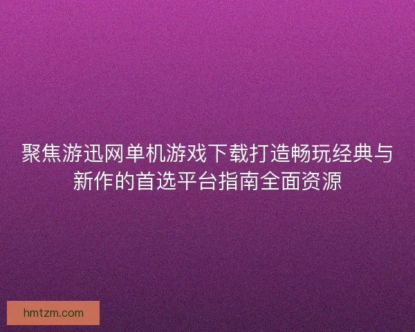 聚焦游迅网单机游戏下载打造畅玩经典与新作的首选平台指南全面资源