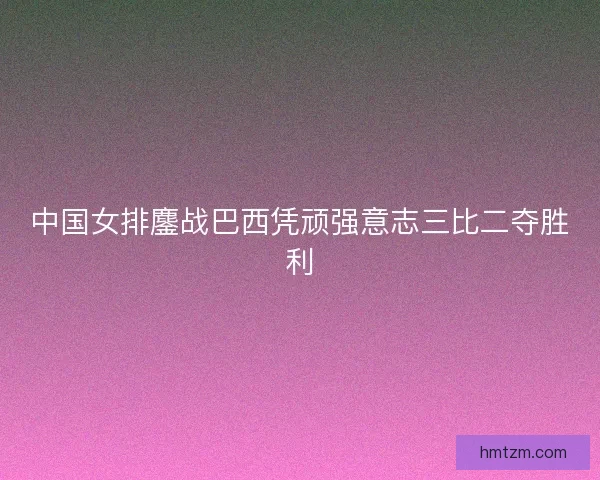 中国女排鏖战巴西凭顽强意志三比二夺胜利