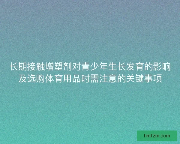长期接触增塑剂对青少年生长发育的影响及选购体育用品时需注意的关键事项