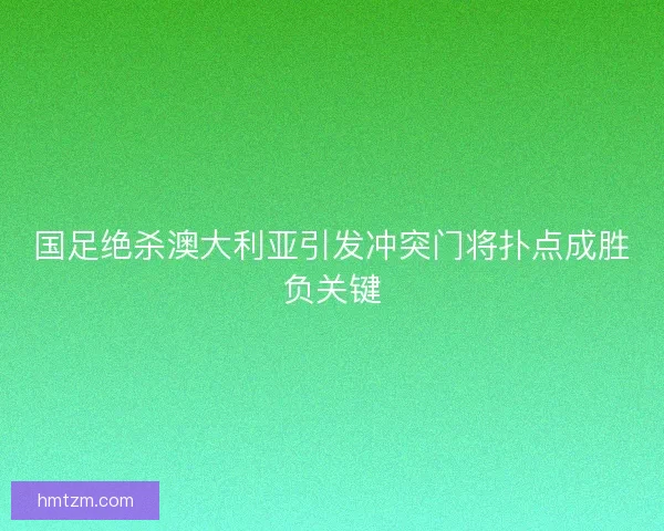 国足绝杀澳大利亚引发冲突门将扑点成胜负关键