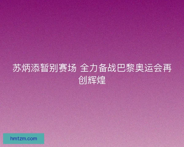 苏炳添暂别赛场 全力备战巴黎奥运会再创辉煌