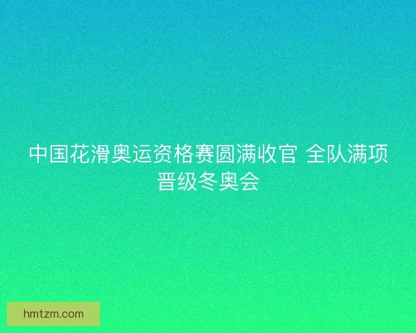 中国花滑奥运资格赛圆满收官 全队满项晋级冬奥会