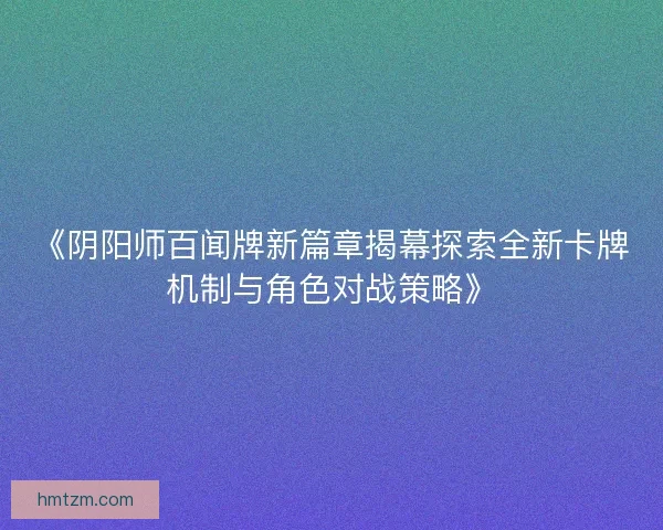 《阴阳师百闻牌新篇章揭幕探索全新卡牌机制与角色对战策略》