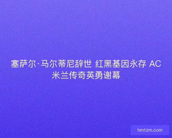 塞萨尔·马尔蒂尼辞世 红黑基因永存 AC米兰传奇英勇谢幕